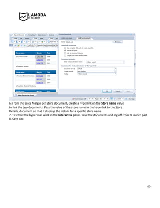 60
6. From the Sales Margin per Store document, create a hyperlink on the Store name value
to link the two documents. Pass the value of the store name in the hyperlink to the Store
Details. document so that it displays the details for a specific store name.
7. Test that the hyperlinks work in the Interactive panel. Save the documents and log off from BI launch pad
8. Save doc
 