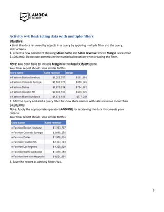 9
Activity w4: Restricting data with multiple filters
Objective
• Limit the data returned by objects in a query by applying multiple filters to the query.
Instructions
1. Create a new document showing Store name and Sales revenue where Margin is less than
$1,000,000. Do not use commas in the numerical notation when creating the filter.
Note: You don't have to include Margin in the Result Objects pane.
Your final report should look similar to this:
2. Edit the query and add a query filter to show store names with sales revenue more than
$4,000,000.
Note: Apply the appropriate operator (AND/OR) for retrieving the data that meets your
criteria.
Your final report should look similar to this:
3. Save the report as Activity Filters W4.
 