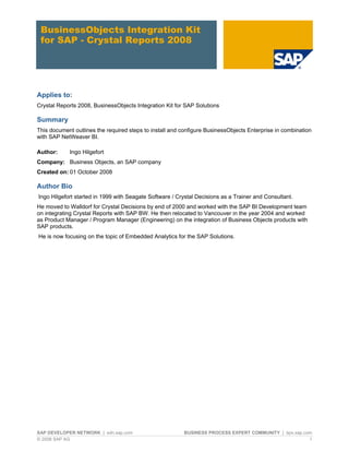 BusinessObjects Integration Kit
 for SAP - Crystal Reports 2008




Applies to:
Crystal Reports 2008, BusinessObjects Integration Kit for SAP Solutions

Summary
This document outlines the required steps to install and configure BusinessObjects Enterprise in combination
with SAP NetWeaver BI.

Author:     Ingo Hilgefort
Company: Business Objects, an SAP company
Created on: 01 October 2008

Author Bio
Ingo Hilgefort started in 1999 with Seagate Software / Crystal Decisions as a Trainer and Consultant.
He moved to Walldorf for Crystal Decisions by end of 2000 and worked with the SAP BI Development team
on integrating Crystal Reports with SAP BW. He then relocated to Vancouver in the year 2004 and worked
as Product Manager / Program Manager (Engineering) on the integration of Business Objects products with
SAP products.
He is now focusing on the topic of Embedded Analytics for the SAP Solutions.




SAP DEVELOPER NETWORK | sdn.sap.com                      BUSINESS PROCESS EXPERT COMMUNITY | bpx.sap.com
© 2008 SAP AG                                                                                          1
 