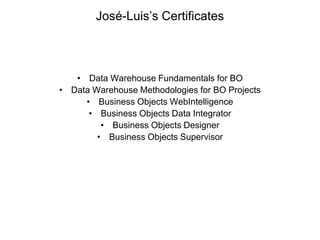 José-Luis’s Certificates



   • Data Warehouse Fundamentals for BO
• Data Warehouse Methodologies for BO Projects
     • Business Objects WebIntelligence
      • Business Objects Data Integrator
         • Business Objects Designer
        • Business Objects Supervisor
 