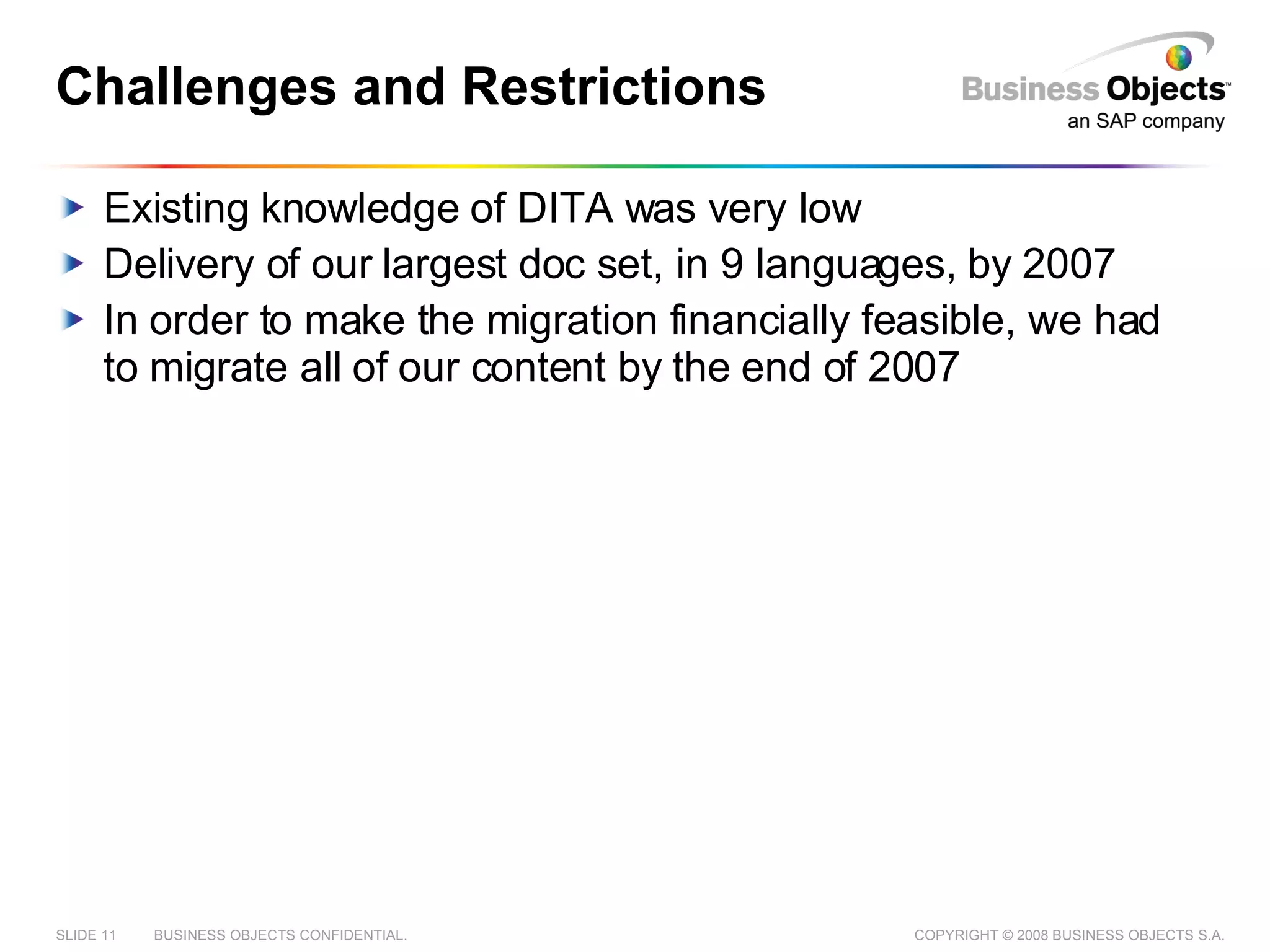 Challenges and Restrictions Existing knowledge of DITA was very low Delivery of our largest doc set, in 9 languages, by 2007 In order to make the migration financially feasible, we had to migrate all of our content by the end of 2007 
