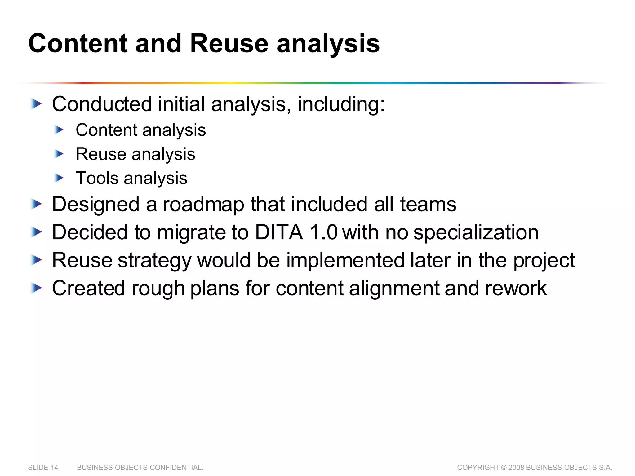 Content and Reuse analysis Conducted initial analysis, including: Content analysis Reuse analysis Tools analysis Designed a roadmap that included all teams Decided to migrate to DITA 1.0 with no specialization Reuse strategy would be implemented later in the project Created rough plans for content alignment and rework 