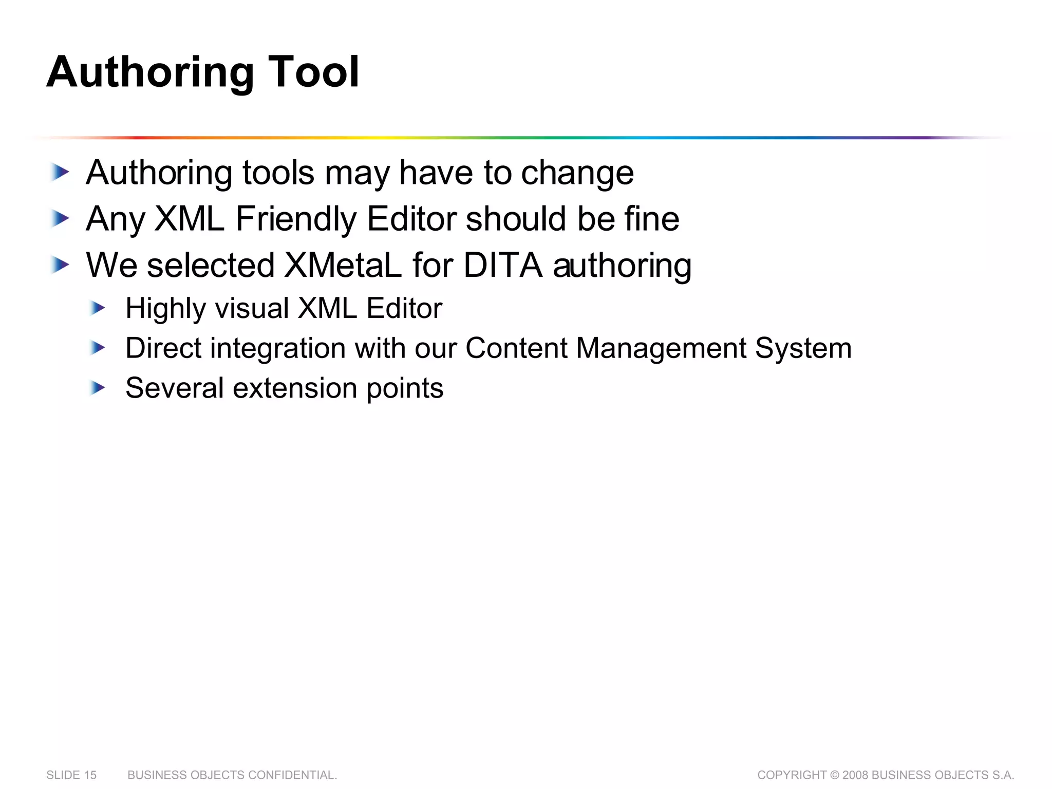Authoring Tool Authoring tools may have to change Any XML Friendly Editor should be fine We selected XMetaL for DITA authoring Highly visual XML Editor  Direct integration with our Content Management System Several extension points 