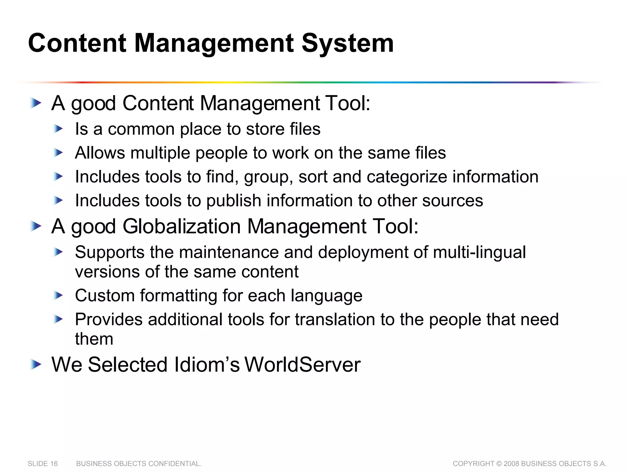 Content Management System A good Content Management Tool: Is a common place to store files Allows multiple people to work on the same files Includes tools to find, group, sort and categorize information Includes tools to publish information to other sources A good Globalization Management Tool: Supports the maintenance and deployment of multi-lingual versions of the same content Custom formatting for each language Provides additional tools for translation to the people that need them We Selected Idiom’s WorldServer 