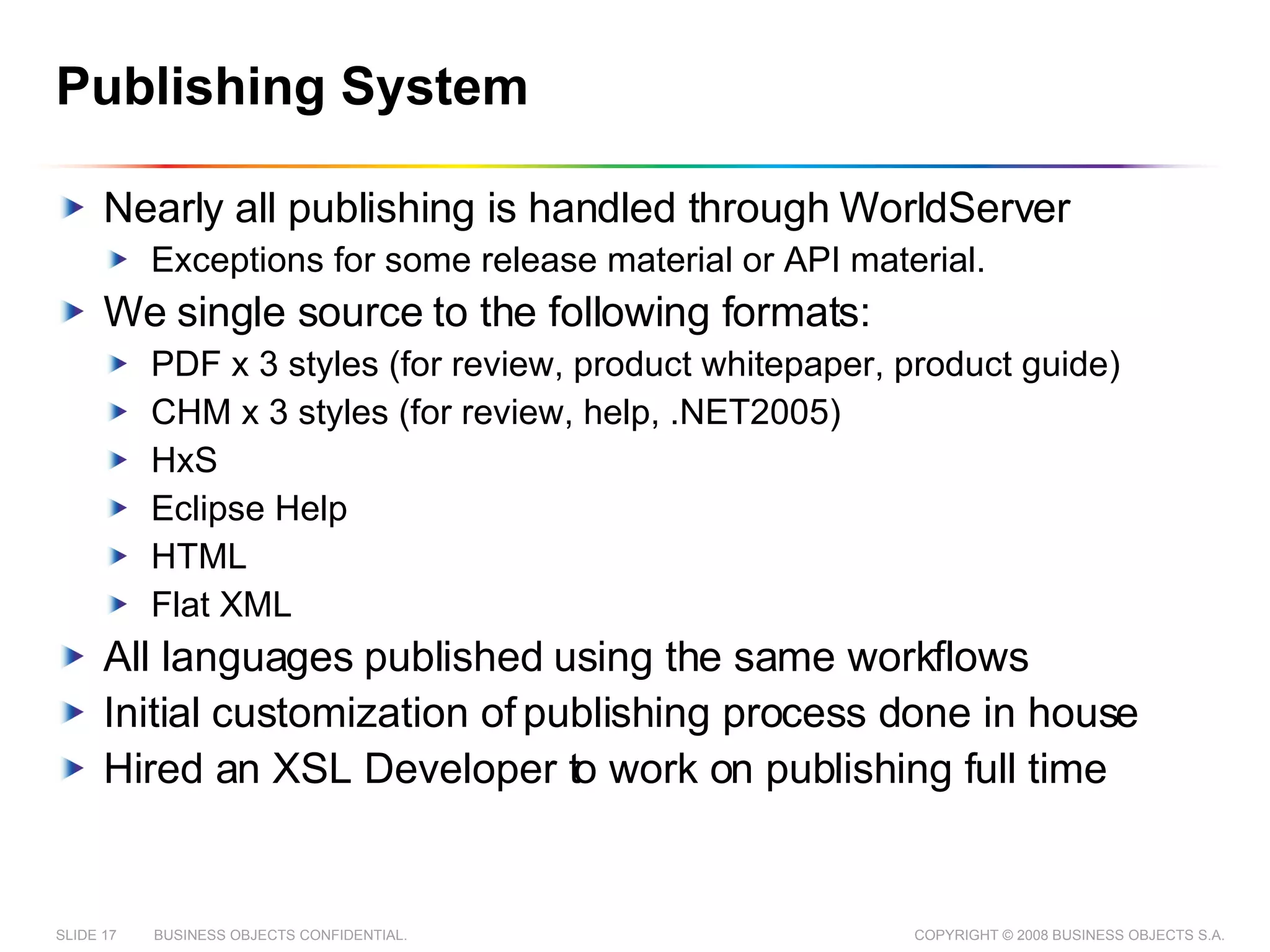Publishing System Nearly all publishing is handled through WorldServer  Exceptions for some release material or API material. We single source to the following formats: PDF x 3 styles (for review, product whitepaper, product guide) CHM x 3 styles (for review, help, .NET2005) HxS Eclipse Help HTML Flat XML All languages published using the same workflows Initial customization of publishing process done in house Hired an XSL Developer to work on publishing full time 