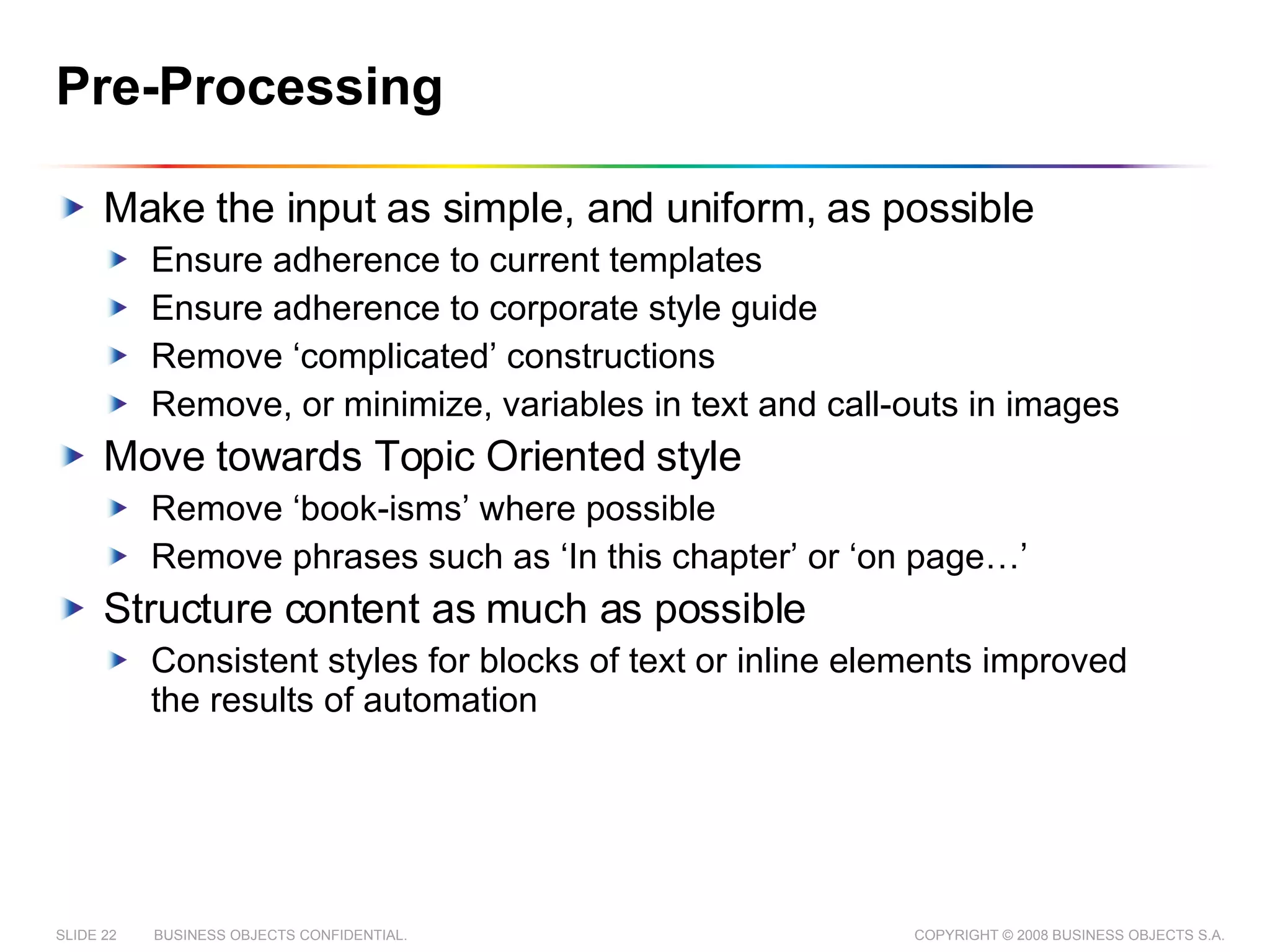 Pre-Processing Make the input as simple, and uniform, as possible Ensure adherence to current templates Ensure adherence to corporate style guide Remove ‘complicated’ constructions Remove, or minimize, variables in text and call-outs in images Move towards Topic Oriented style Remove ‘book-isms’ where possible Remove phrases such as ‘In this chapter’ or ‘on page…’ Structure content as much as possible Consistent styles for blocks of text or inline elements improved the results of automation 
