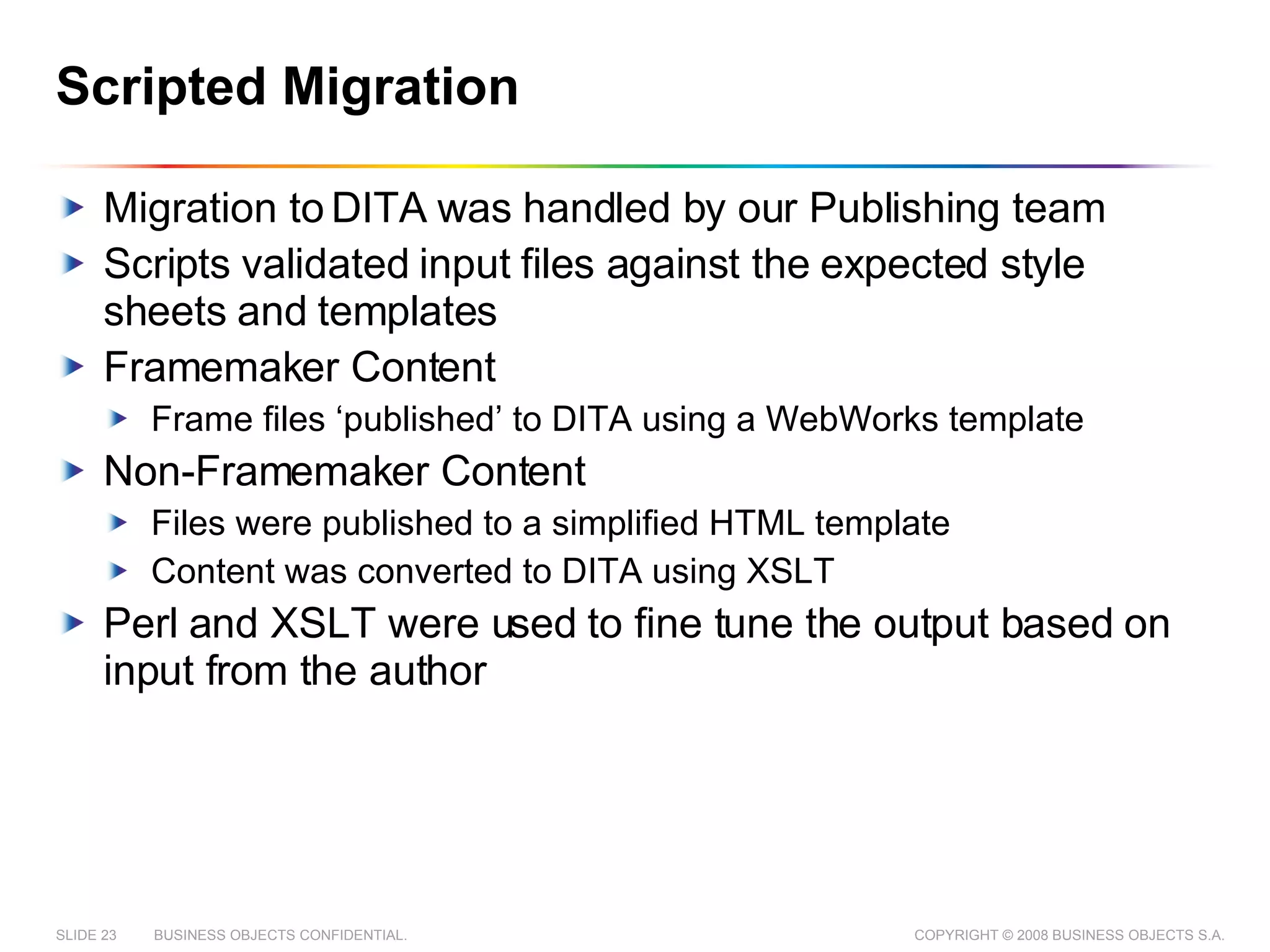 Scripted Migration Migration to DITA was handled by our Publishing team Scripts validated input files against the expected style sheets and templates Framemaker Content  Frame files ‘published’ to DITA using a WebWorks template Non-Framemaker Content Files were published to a simplified HTML template Content was converted to DITA using XSLT Perl and XSLT were used to fine tune the output based on input from the author 