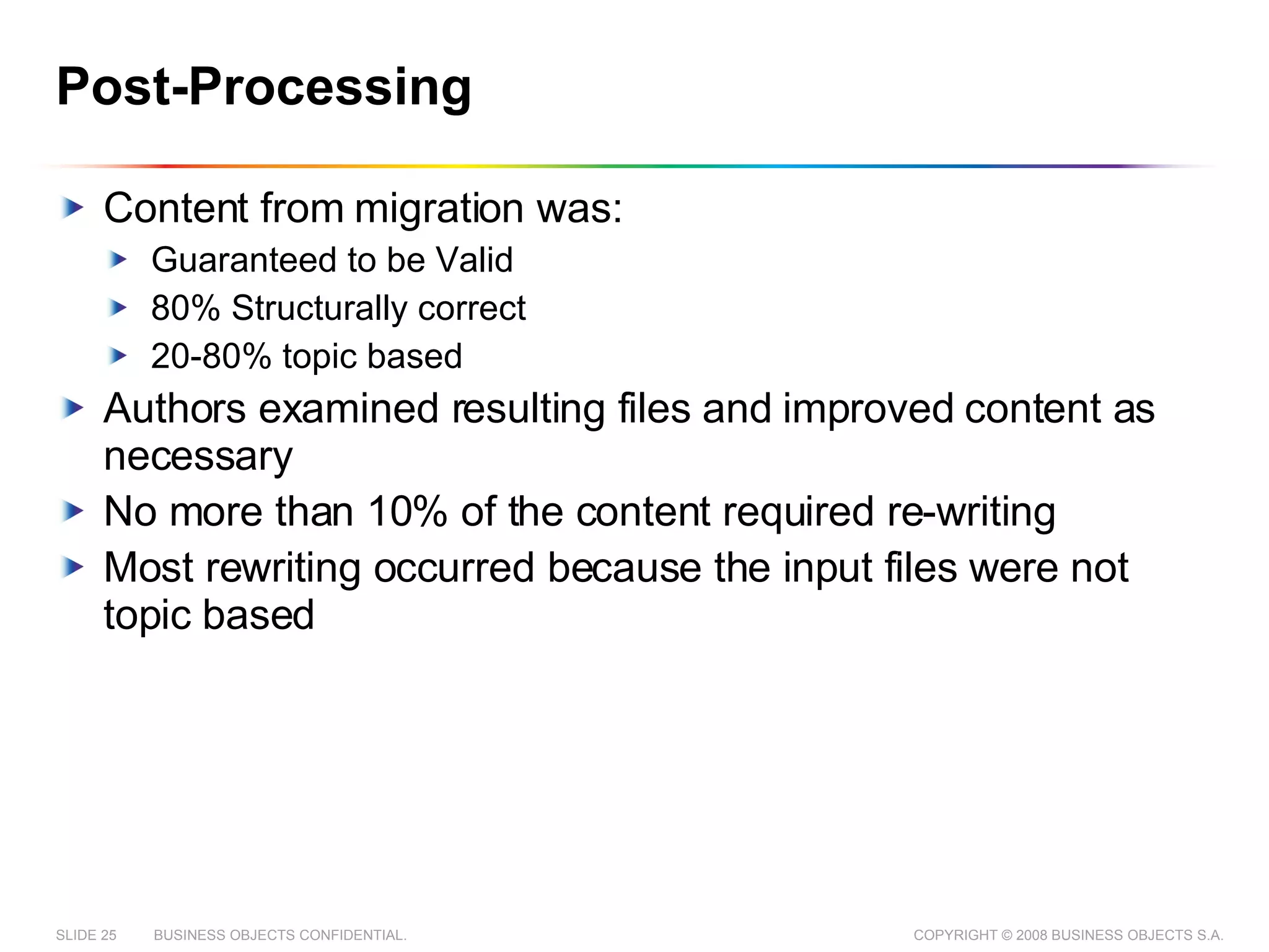 Post-Processing Content from migration was: Guaranteed to be Valid 80% Structurally correct 20-80% topic based Authors examined resulting files and improved content as necessary No more than 10% of the content required re-writing Most rewriting occurred because the input files were not topic based 