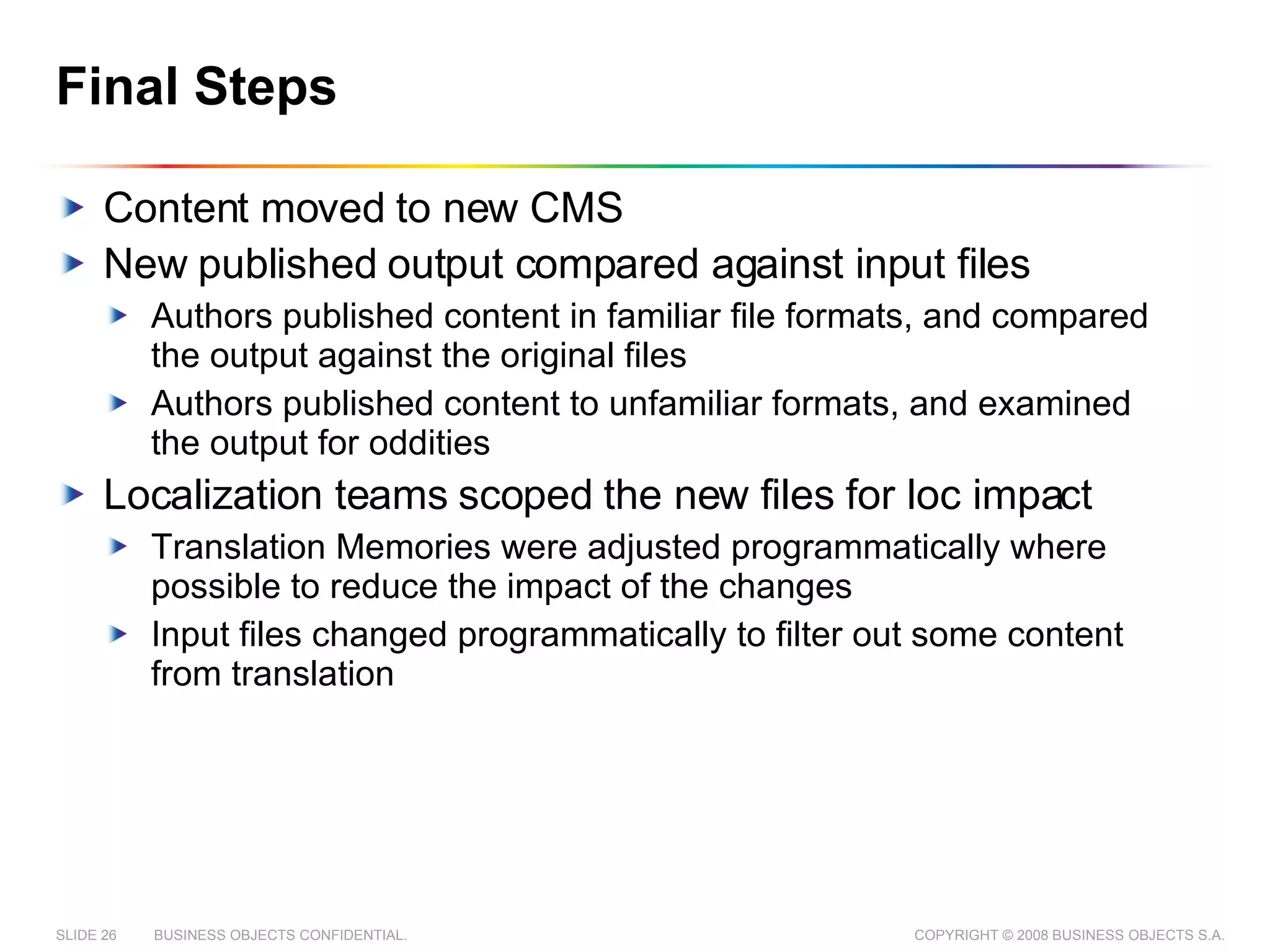 Final Steps Content moved to new CMS New published output compared against input files Authors published content in familiar file formats, and compared the output against the original files Authors published content to unfamiliar formats, and examined the output for oddities Localization teams scoped the new files for loc impact Translation Memories were adjusted programmatically where possible to reduce the impact of the changes Input files changed programmatically to filter out some content from translation 