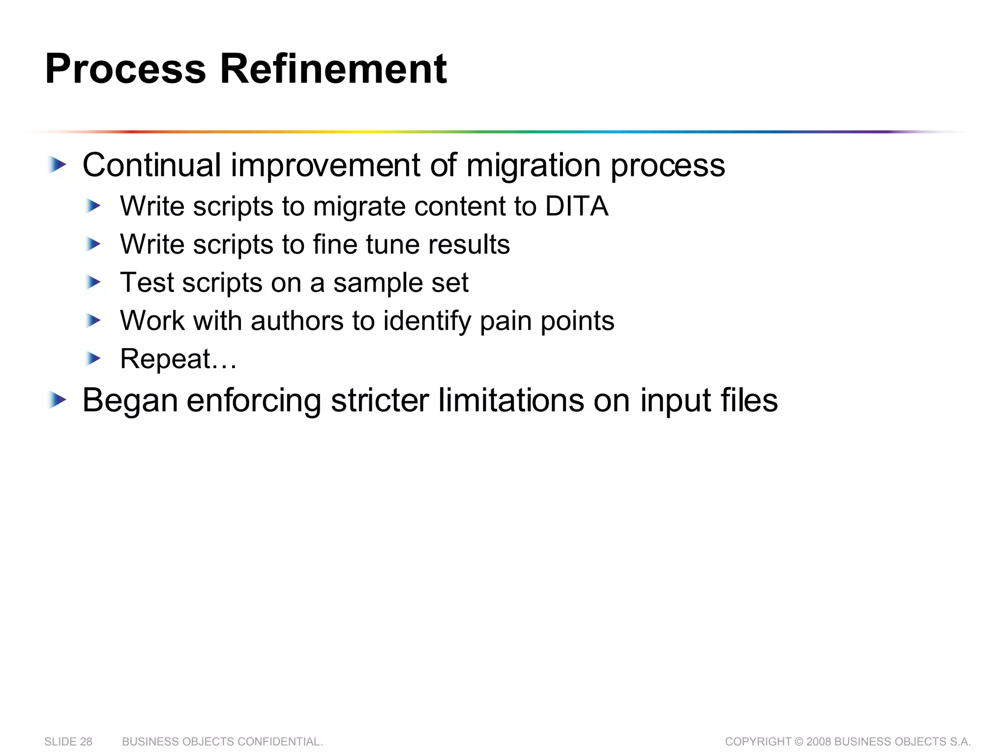 Process Refinement Continual improvement of migration process Write scripts to migrate content to DITA Write scripts to fine tune results Test scripts on a sample set Work with authors to identify pain points Repeat… Began enforcing stricter limitations on input files 