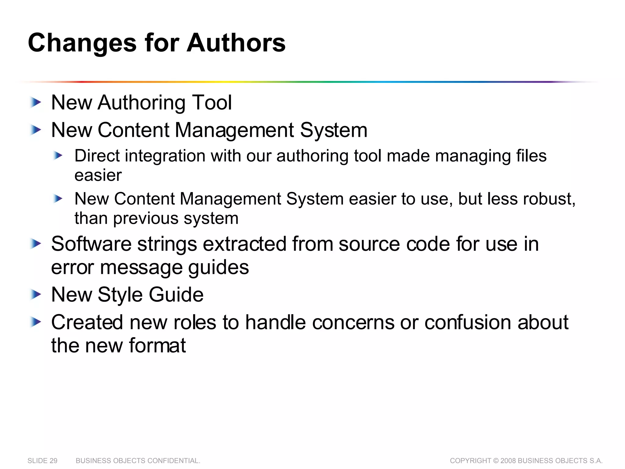Changes for Authors New Authoring Tool New Content Management System Direct integration with our authoring tool made managing files easier New Content Management System easier to use, but less robust, than previous system Software strings extracted from source code for use in error message guides New Style Guide Created new roles to handle concerns or confusion about the new format 