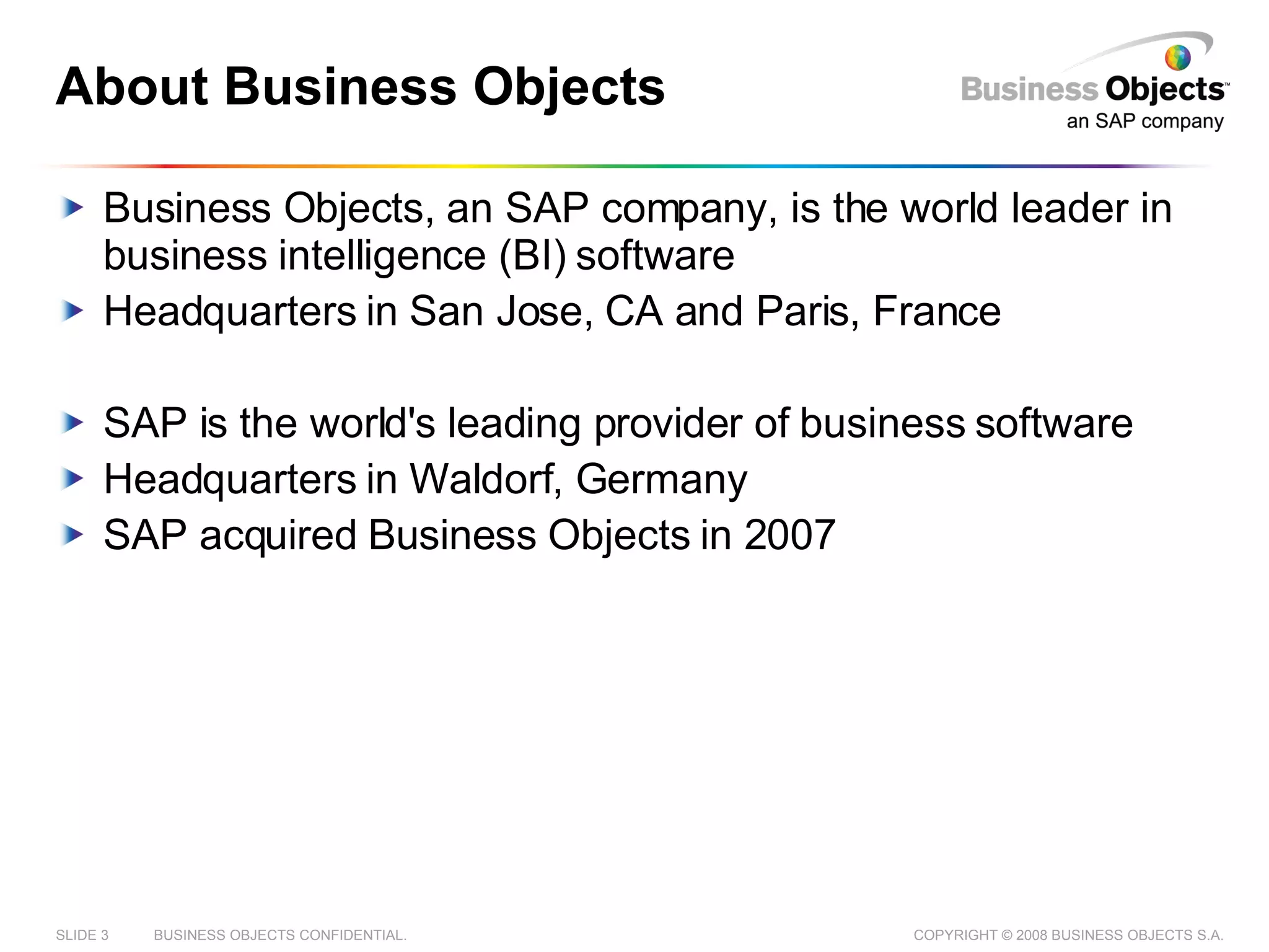 About Business Objects Business Objects, an SAP company, is the world leader in business intelligence (BI) software Headquarters in San Jose, CA and Paris, France SAP is the world's leading provider of business software Headquarters in Waldorf, Germany SAP acquired Business Objects in 2007 