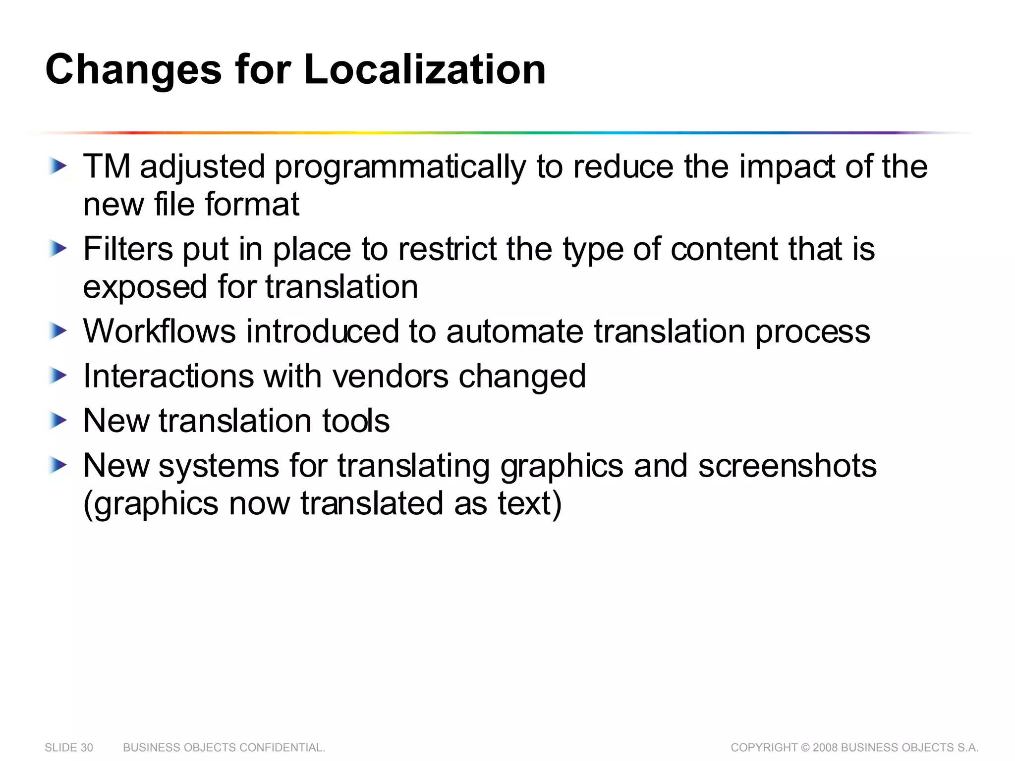 Changes for Localization TM adjusted programmatically to reduce the impact of the new file format Filters put in place to restrict the type of content that is exposed for translation Workflows introduced to automate translation process Interactions with vendors changed New translation tools New systems for translating graphics and screenshots (graphics now translated as text) 