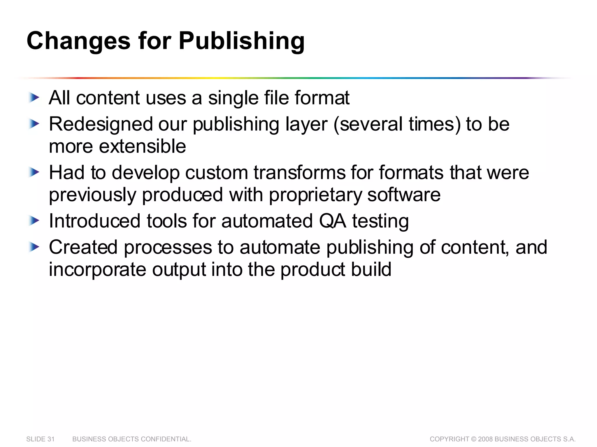 Changes for Publishing All content uses a single file format Redesigned our publishing layer (several times) to be more extensible Had to develop custom transforms for formats that were previously produced with proprietary software Introduced tools for automated QA testing Created processes to automate publishing of content, and incorporate output into the product build 