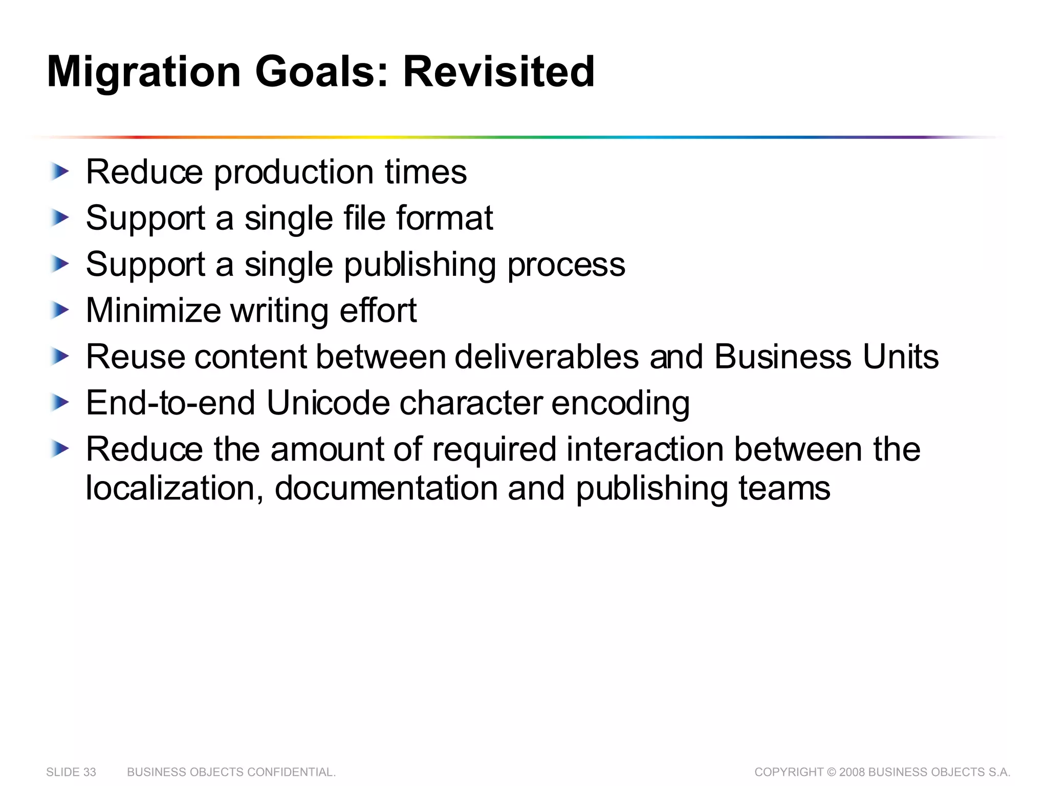 Migration Goals: Revisited Reduce production times Support a single file format Support a single publishing process Minimize writing effort Reuse content between deliverables and Business Units End-to-end Unicode character encoding Reduce the amount of required interaction between the localization, documentation and publishing teams 