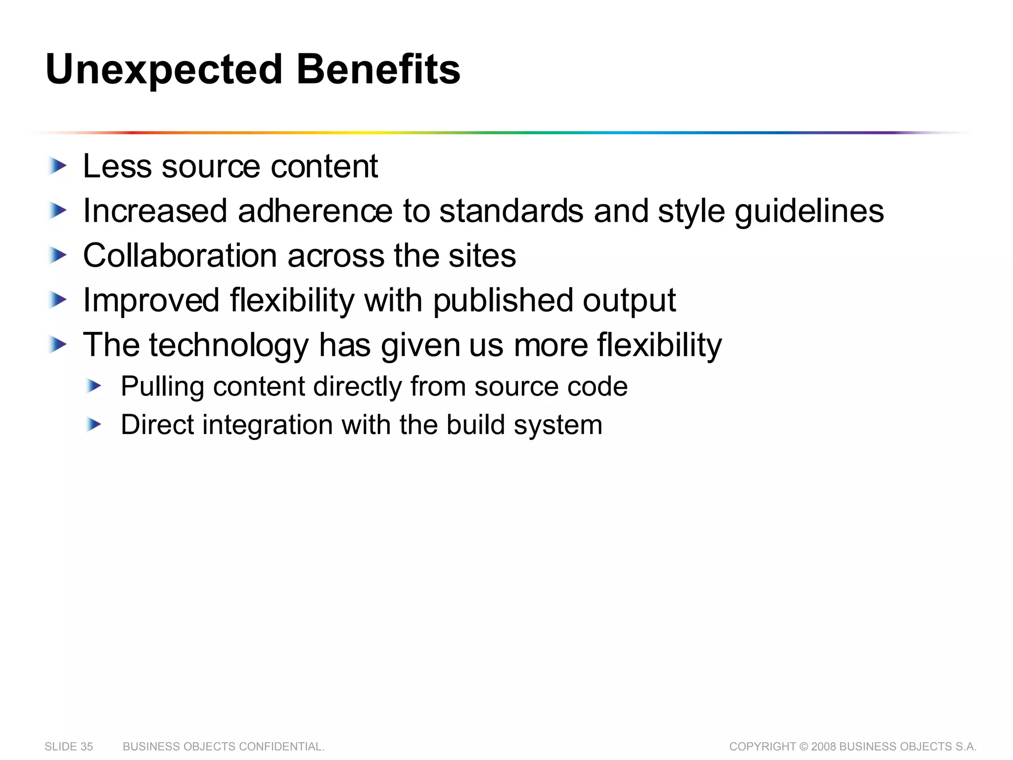 Unexpected Benefits Less source content Increased adherence to standards and style guidelines Collaboration across the sites Improved flexibility with published output The technology has given us more flexibility Pulling content directly from source code Direct integration with the build system 