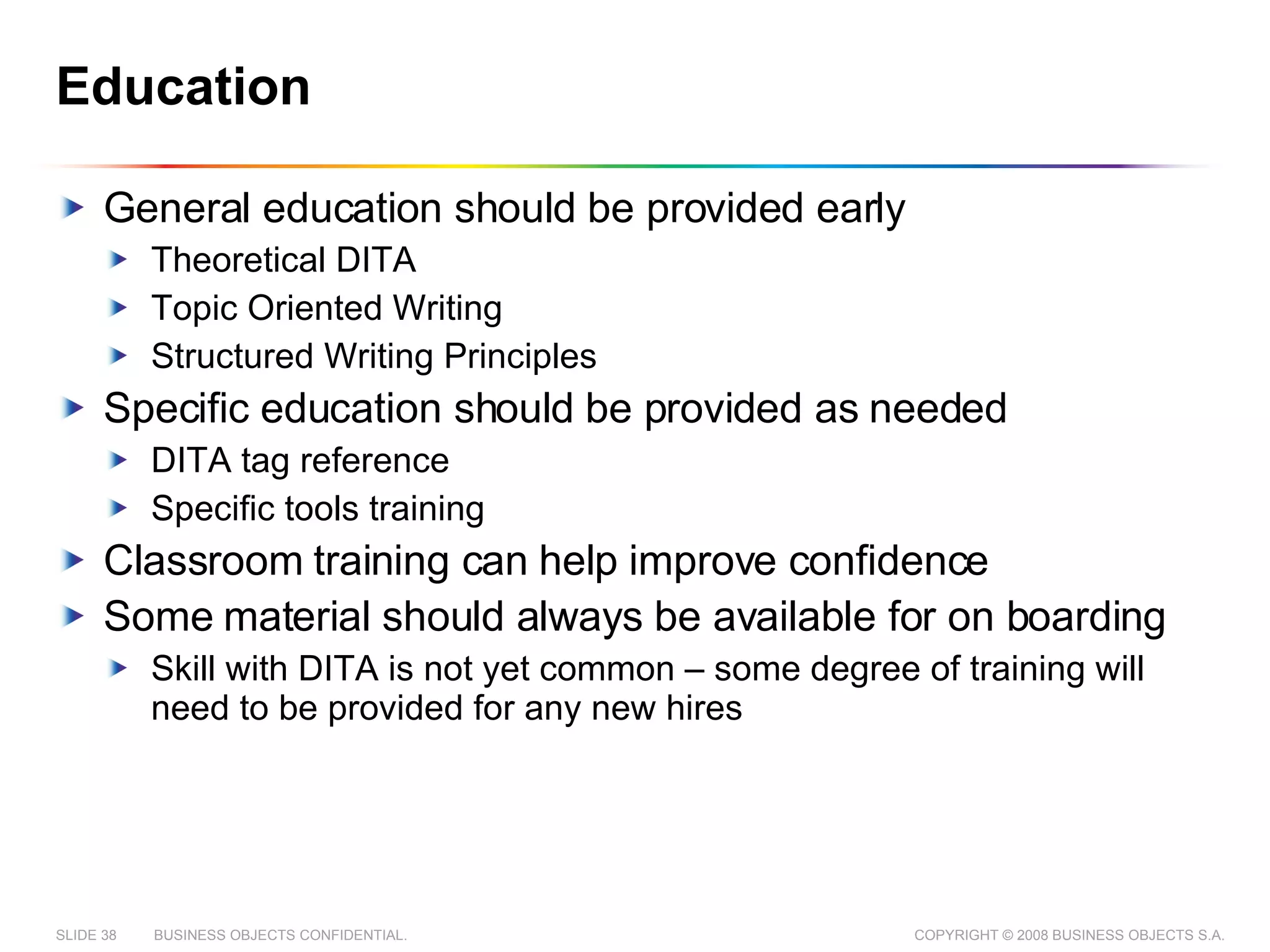 Education General education should be provided early Theoretical DITA Topic Oriented Writing Structured Writing Principles Specific education should be provided as needed DITA tag reference  Specific tools training Classroom training can help improve confidence Some material should always be available for on boarding Skill with DITA is not yet common – some degree of training will need to be provided for any new hires 