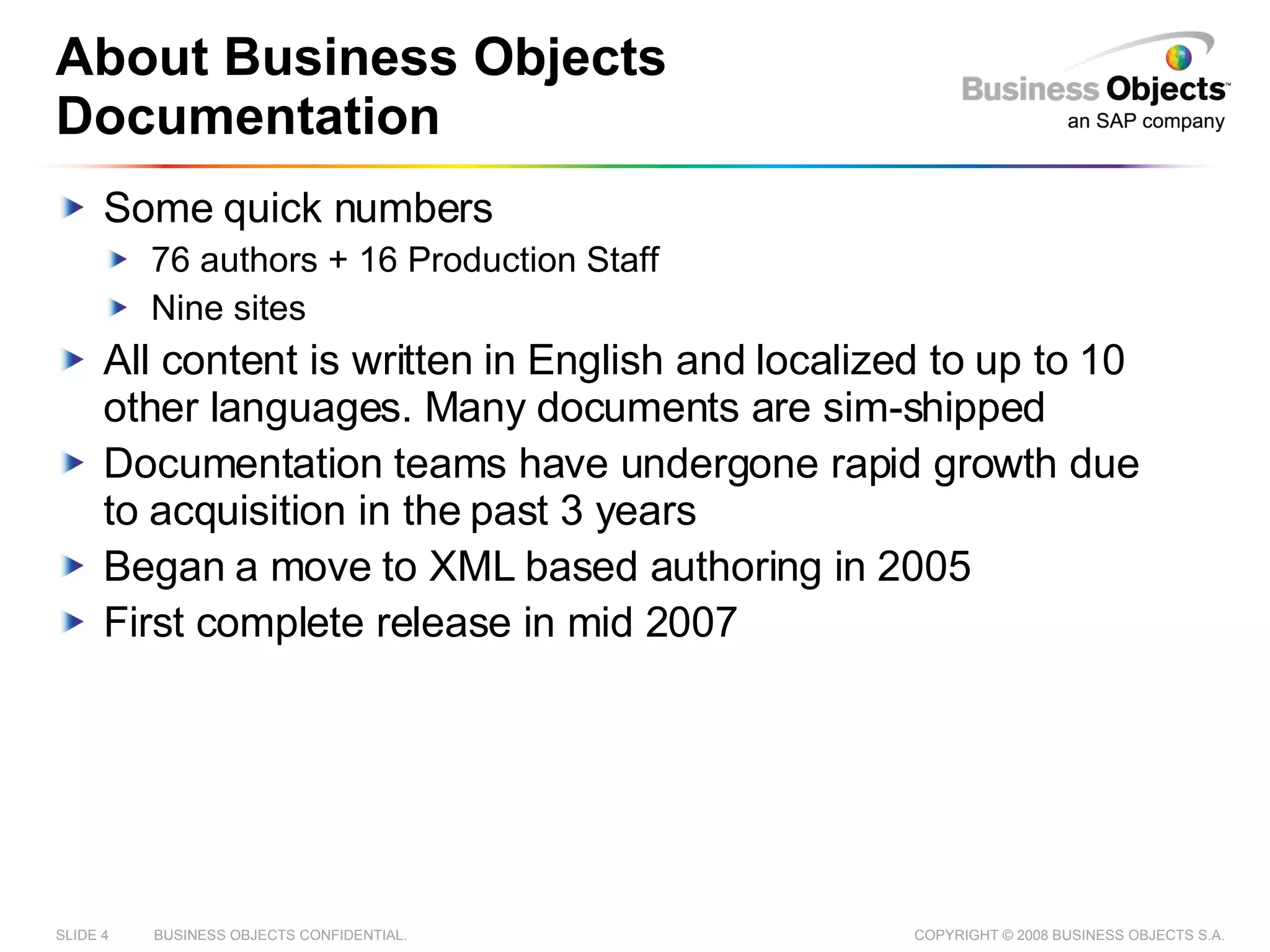 About Business Objects Documentation Some quick numbers 76 authors + 16 Production Staff Nine sites All content is written in English and localized to up to 10 other languages. Many documents are sim-shipped Documentation teams have undergone rapid growth due to acquisition in the past 3 years Began a move to XML based authoring in 2005 First complete release in mid 2007 