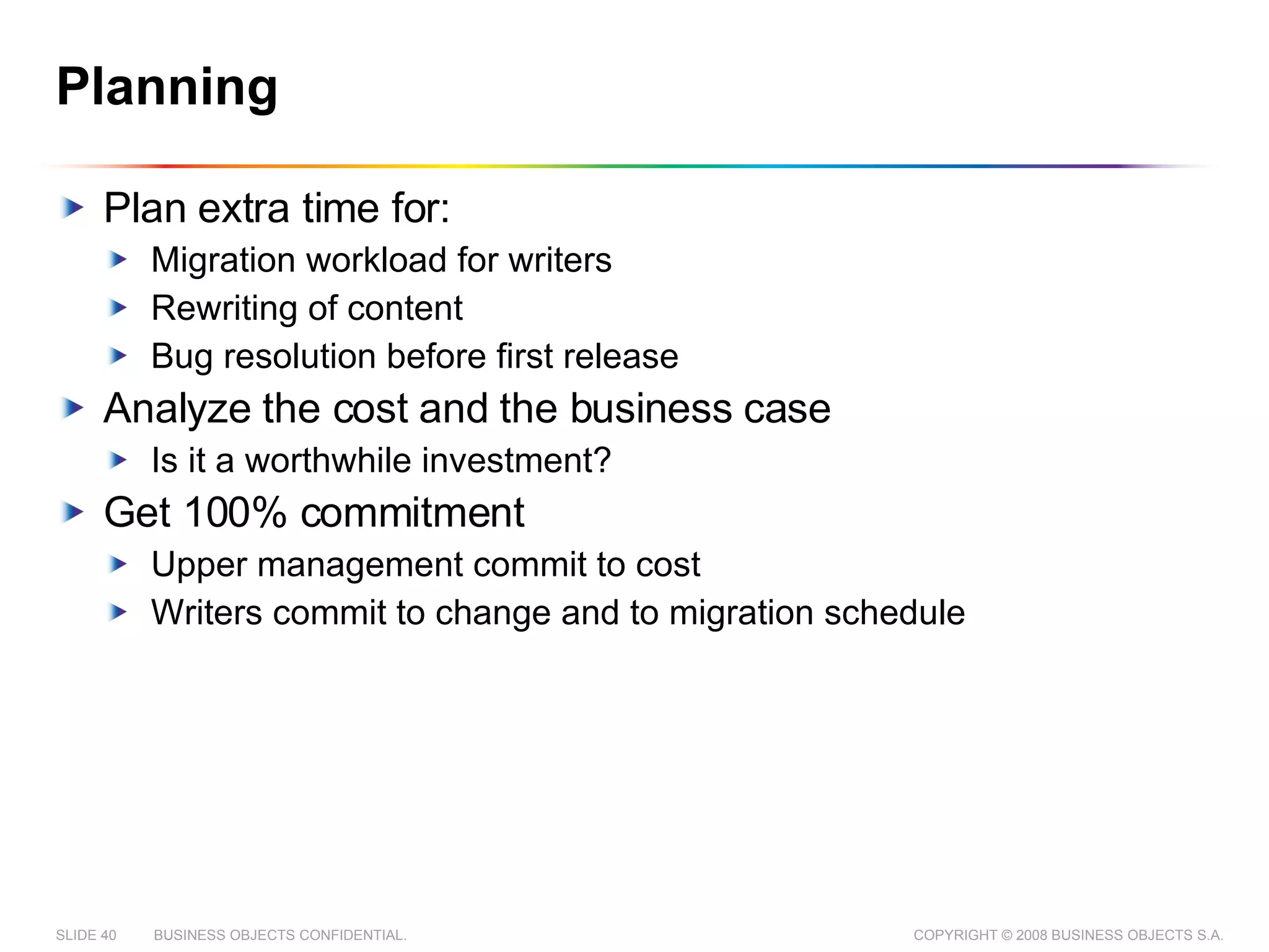 Planning Plan extra time for: Migration workload for writers Rewriting of content Bug resolution before first release Analyze the cost and the business case Is it a worthwhile investment? Get 100% commitment Upper management commit to cost Writers commit to change and to migration schedule 