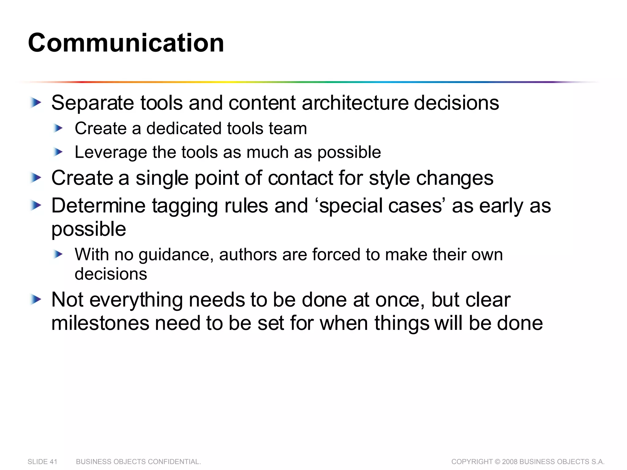 Communication Separate tools and content architecture decisions Create a dedicated tools team Leverage the tools as much as possible Create a single point of contact for style changes Determine tagging rules and ‘special cases’ as early as possible With no guidance, authors are forced to make their own decisions Not everything needs to be done at once, but clear milestones need to be set for when things will be done 