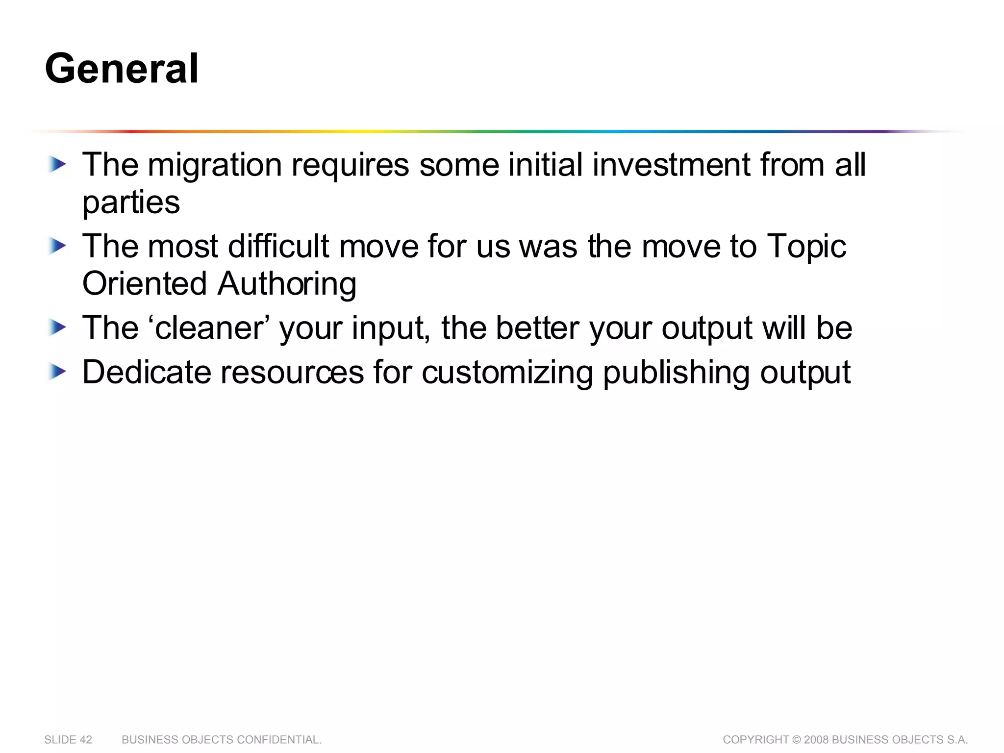General The migration requires some initial investment from all parties The most difficult move for us was the move to Topic Oriented Authoring The ‘cleaner’ your input, the better your output will be Dedicate resources for customizing publishing output 