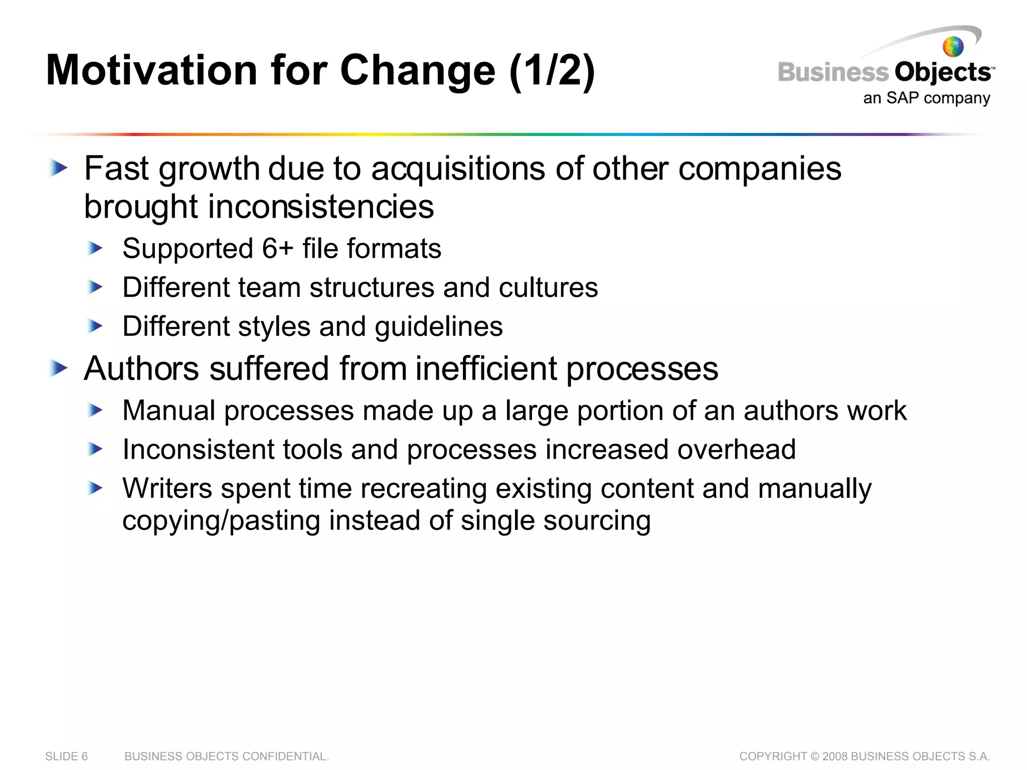 Motivation for Change (1/2) Fast growth due to acquisitions of other companies brought inconsistencies Supported 6+ file formats Different team structures and cultures Different styles and guidelines Authors suffered from inefficient processes Manual processes made up a large portion of an authors work Inconsistent tools and processes increased overhead Writers spent time recreating existing content and manually copying/pasting instead of single sourcing 