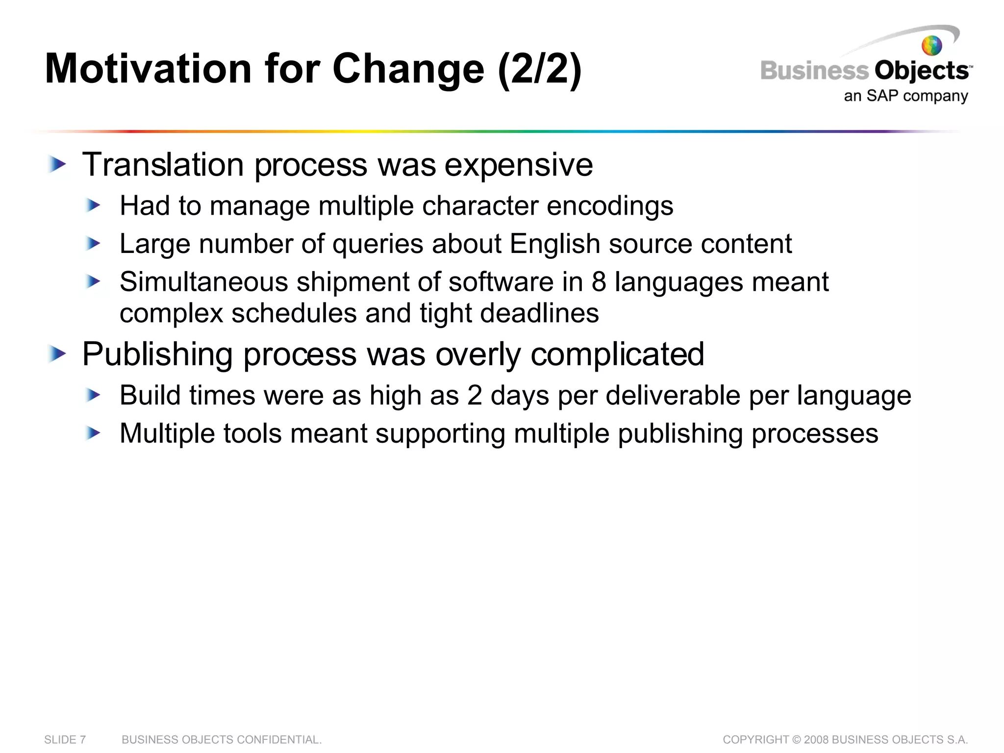 Motivation for Change (2/2) Translation process was expensive Had to manage multiple character encodings Large number of queries about English source content Simultaneous shipment of software in 8 languages meant complex schedules and tight deadlines Publishing process was overly complicated Build times were as high as 2 days per deliverable per language Multiple tools meant supporting multiple publishing processes 