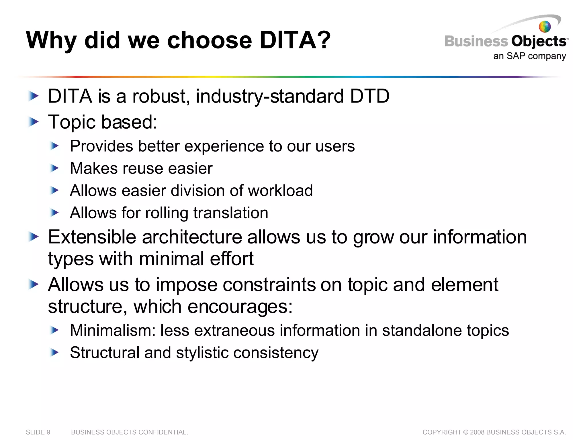 Why did we choose DITA? DITA is a robust, industry-standard DTD Topic based: Provides better experience to our users Makes reuse easier Allows easier division of workload Allows for rolling translation Extensible architecture allows us to grow our information types with minimal effort Allows us to impose constraints on topic and element structure, which encourages: Minimalism: less extraneous information in standalone topics Structural and stylistic consistency 