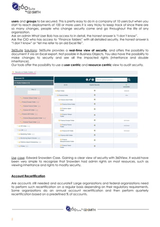  
users and ​groups to be secured. This is pretty easy to do in a company of 10 users but when you                                         
start to reach deployments of 100 or more users it is very tricky to keep track of since there are                                       
so many changes, people who change security come and go throughout the life of any                             
organization. 
Ask​ ​an​ ​admin​ ​What​ ​User​ ​Bob​ ​has​ ​access​ ​to​ ​in​ ​detail,​ ​the​ ​honest​ ​answer​ ​is​ ​“I​ ​don’t​ ​know”. 
Ask the CIO who has access to “Finance folders” with all detailed security, the honest answer is                                 
“I​ ​don’t​ ​know”​ ​or​ ​“let​ ​me​ ​refer​ ​to​ ​an​ ​old​ ​Excel​ ​file”. 
 
360Suite Solutions​: 360Suite provides a ​real-time view of security​, and offers the possibility to                           
document it via an Excel export. Not possible in Business Objects. You also have the possibility to                                 
make changes to security and see all the impacted rights (inheritance and double                         
inheritance). 
Our​ ​tools​ ​offer​ ​the​ ​possibility​ ​to​ ​use​ ​a​ ​​user​ ​centric​​ ​and​ ​​resource​ ​centric​​ ​view​ ​to​ ​audit​ ​security.  
 
 
 
 
Use case​: Edward Snowden Case. Gaining a clear view of security with 360View. It would have                               
been very simple to recognize that Snowden had admin rights on most resources, such as                             
viewing​ ​inheritance​ ​and​ ​rights​ ​to​ ​modify​ ​security.  
 
 
Account​ ​Recertification 
 
Are accounts still needed and accurate? Large organizations and federal organizations need                       
to perform such recertification on a regular basis depending on their regulatory requirements.                         
Some organizations do an annual account recertification and then perform quarterly                     
recertification​ ​based​ ​on​ ​a​ ​predefined​ ​%​ ​of​ ​accounts. 
 
 
2  
 