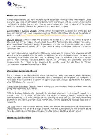  
 
Version​ ​management 
 
In most organizations, you have multiple report developers working on the same report. Cases                           
like when you work on a Microsoft Word document, exchange it with co-workers who does the                               
modifications, and at the end you have so many versions you have no idea what the proper                                 
version​ ​is,​ ​the​ ​visibility​ ​of​ ​who​ ​changed​ ​what,​ ​and​ ​what​ ​was​ ​changed.  
 
Current state in Business Objects​: Limited version management is possible out of the box but                             
does not comply with most regulations such as FISMA, SOX, HIPAA, etc. Read the article on                               
version​ ​control​ ​​https://360suite.io/2017/06/15/360suite-business-objects-version-control/ 
 
360Suite Solution​: 360Suite offers the possibility to Check in & Check out. While a report is                               
checked out, only developer who checked it out. (The Administrator can unlock if necessary).                           
When reports are checked in, version # is assigned and comments can be added. As a result,                                 
you have full report traceability of changes and the ability to compare, promote and restore                             
versions​ ​as​ ​well.  
 
Use case​: All regulated industries for GRC need to be able to answer: Who changed What?                               
When? In which report? With the ability to see changes. Certain organizations can be more                             
demanding than others. Last year, the US Treasury asked us to deliver a feature in version                               
control that includes workflows. Before reports or universes are promoted between                   
environments, they need to be approved by specific users. The Use Case for Version                           
management​ ​is​ ​complete​ ​report​ ​traceability. 
 
 
Wrong​ ​report​ ​bursted​ ​into​ ​inboxes! 
 
This is a common problem despite internal procedures, what can you do when the wrong                             
report has been bursted into BOBJ inboxes. Send a message to the recipients “do not open!” (I                                 
have seen that) you can bet recipients will open! Or you can wish you could delete that action,                                   
what​ ​if​ ​I​ ​told​ ​you…Yes​ ​you​ ​can! 
 
Current state in Business Objects​: There is nothing you can do about this issue without manually                               
going​ ​into​ ​each​ ​users’​ ​BOBJ​ ​inbox.  
 
360Suite Solution​: 360Suite offers the ability to selectively choose to burst a specific report, on a                               
specific date. For Bursting, 360Suite offers the ability to manage bursting dynamically or                         
semi-dynamically. As a result, you get all your bursting via excel and you can simply modify the                                 
destination, filter values, prompt values, format, etc., with the possibility to manage password for                           
recipients.  
 
Use case​: One of the customers who requested that feature, blasted sensitive HR information to                             
wrong recipients. This created a huge problem. With the bursting feature, the problem could                           
have​ ​been​ ​solved​ ​or​ ​limited​ ​depending​ ​on​ ​how​ ​fast​ ​actions​ ​could​ ​have​ ​been​ ​taken.  
 
 
Secure​ ​your​ ​bursted​ ​reports 
 
 
6  
 