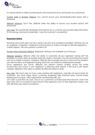 ​​ ​​ ​​ ​​ ​​ ​​ ​​ ​​ ​  
It​ ​is​ ​always​ ​better​ ​to​ ​follow​ ​bursted​ ​reports​ ​with​ ​passwords!​ ​(If​ ​you​ ​remember​ ​your​ ​password) 
 
Current state in Business Objects​: You cannot secure your scheduled/bursted report with a                         
password. 
 
360Suite Solutions​: Don’t fret, 360Suite offers the ability to secure your bursted reports with                           
passwords! 
 
Use case​: We specifically developed that feature for a customer who bursted sales information                           
to​ ​the​ ​wrong​ ​customers​ ​(incidentally,​ ​it​ ​was​ ​the​ ​customer’s​ ​competitor). 
 
 
Regression​ ​testing 
 
Showing inaccurate data can be a serious security and compliance problem. Whether you do                           
an upgrade, a migration, implement a service pack or make a change on DB side regressions…                               
it​ ​does​ ​happen.​ ​The​ ​only​ ​question​ ​is​ ​where​ ​it​ ​is? 
 
Current​ ​state​ ​in​ ​Business​ ​Objects​:​ ​Regression​ ​testing​ ​is​ ​not​ ​available​ ​out​ ​of​ ​the​ ​box.  
 
360Suite Solutions​: 360suite offers the ability to automate all your regression testing with the                           
possibility to check data and pixels inside the reports. Processes can be automated and results                             
can be e-mailed to reports’ recipients. 360Suite also manages security so that only the recipient                             
can​ ​see​ ​the​ ​data,​ ​and​ ​regression​ ​testing​ ​results​ ​are​ ​not​ ​shared​ ​to​ ​inappropriate​ ​people.  
Once regressions are found, 360Suite can perform impact analysis across the entire                       
environment and check if such regression is affecting other reports. If the issue is with report                               
variable,​ ​360Suite​ ​is​ ​then​ ​able​ ​to​ ​update​ ​all​ ​affected​ ​reports​ ​in​ ​bulk. 
 
Use case​: We have seen so many cases dealing with regressions, typically not good stories for                               
customers. We have stories about customers publishing false financial data, central banks                       
freezing​ ​service​ ​packs,​ ​utility​ ​organization​ ​sending​ ​false​ ​bills,​ ​etc.  
Let’s take a pure ROI use case. One of our customers is a Motorcycle Manufacturer, and in the                                   
past they had 14 consultants searching for their regressions due to their regulatory needs, now                             
with​ ​360​ ​they​ ​only​ ​need​ ​2​ ​consultants. 
 
 
7 
 
