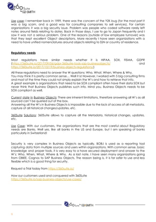 ​​ ​​ ​​ ​​ ​​ ​​ ​​ ​​ ​  
Use case​: I remember back in 1999, there was the concern of the Y2K bug (for the most part it                                       
was a big scam, and a good way for consulting companies to sell services). For certain                               
organizations it was a big security issue. Problem was people who coded software rarely left                             
notes around fields relating to dates. Back in those days, I use to go to Japan frequently and I                                     
saw it was not a serious problem. One of the reasons (outside of low employee turnover) was                                 
that they kept excellent Object descriptions. More recently I have seen organizations with a                           
need​ ​to​ ​have​ ​unified​ ​nomenclatures​ ​around​ ​objects​ ​relating​ ​to​ ​SSN​ ​or​ ​country​ ​of​ ​residence. 
 
 
Regulatory​ ​needs 
 
Most regulations have similar needs whether it is HIPAA, SOX, FISMA, GDPR                       
(​https://360suite.io/2017/09/06/gdpr-360suite-tools-sap-businessobjects/ and   
https://360suite.io/2017/10/19/business-objects-regulations/​) 
All​ ​these​ ​regulations​ ​need​ ​to​ ​answer​ ​the​ ​W​ ​questions:​ ​Who,​ ​What,​ ​When,​ ​Where​ ​&​ ​Why. 
You may think it is pretty common sense… Well it is! However, I worked with 5 big consulting firms                                     
and​ ​most​ ​of​ ​the​ ​time​ ​they​ ​could​ ​not​ ​simply​ ​explain​ ​the​ ​W’s​ ​and​ ​how​ ​to​ ​retrieve​ ​that​ ​info. 
A great example is organizations that need to be SOX compliant often have their data SOX but                                 
never think that Business Objects publishes such info. Mind you, Business Objects needs to be                             
SOX​ ​compliant​ ​as​ ​well. 
 
Current state in Business Objects​: There are inherent limitations, therefore answering all W’s as all                             
sourced​ ​can’t​ ​be​ ​queried​ ​out​ ​of​ ​the​ ​box. 
Answering all the W’s in Business Objects is impossible due to the lack of access of all metadata,                                   
capture​ ​of​ ​all​ ​historical​ ​changes/updates,​ ​etc. 
 
360Suite Solutions​: 360Suite allows to capture all the Metadata, historical changes, updates,                       
etc. 
 
Use Case​: With our customers, the organizations that are the most careful about Regulatory                           
needs are Banks. Well yes, like all banks in the US and Europe, but I am speaking of banks                                     
particularly​ ​in​ ​Switzerland! 
 
 
Security is very complex in Business Objects as typically, BOBJ is used as a reporting tool                               
capturing data from multiple sources and users within organizations. With common sense, basic                         
knowledge and proper tools, it is very easy to a have secured deployment and answer to the                                 
W’s: Who, When, What, Where & Why.  As a last note, I have seen many organizations going                                 
from OBIEE, Cognos to SAP Business Objects. The reason being is, it is far safer to use and less                                     
flexible​ ​which​ ​is​ ​a​ ​good​ ​thing​ ​for​ ​security. 
 
Request​ ​a​ ​Trial​ ​today​ ​from​ ​​https://360suite.io/  
 
How​ ​our​ ​customers used​ ​and​ ​conquered​ ​with​ ​360Suite 
https://360suite.io/sap-business-objects/use-cases/ 
 
 
9 
 