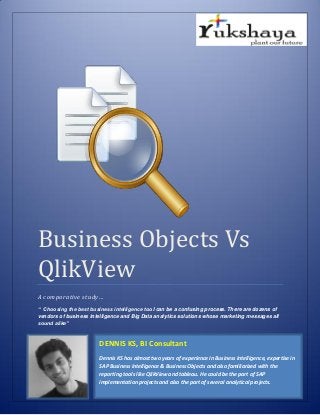 Business Objects Vs
QlikView
A comparative study…
“ Choosing the best business intelligence tool can be a confusing process. There are dozens of
vendors of business intelligence and Big Data analytics solutions whose marketing messages all
sound alike”
DENNIS KS, BI Consultant
Dennis KS has almost two years of experience in Business Intelligence, expertise in
SAP Business intelligence & Business Objects and also familiarized with the
reporting tools like QlikView and tableau. He could be the part of SAP
implementation projects and also the part of several analytical projects.
 