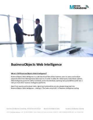 Business Intelligence Consulting BI Self Services Portal Business Intelligence Jobs Business Intelligence Training
© 2015 M Mobile Solutions | VAT: NL128693526B03 | Dutch Chamber of Commerce Number 61026476 | IBAN:NL48ABNA0585965056 | Call +3120845841
BusinessObjects Web Intelligence
What is SAP BusinessObjects Web Intelligence?
BusinessObjects Web Intelligence is a web based tool that allows business users to access and analyze
corporate data from heterogeneous data sources. In order to allow for robust query and analysis options,
Web intelligence grants the ability to directly access the database, opening many possibilities which are a
rarity in most other business intelligence platforms.
Apart from queries and analysis tasks, reporting functionalities are also deeply integrated into
BusinessObjects Web Intelligence – making it “the Swiss army knife” of Business intelligence tooling.
 