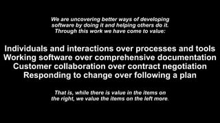 We are uncovering better ways of developing
software by doing it and helping others do it.
Through this work we have come to value:
Individuals and interactions over processes and tools
Working software over comprehensive documentation
Customer collaboration over contract negotiation
Responding to change over following a plan
That is, while there is value in the items on
the right, we value the items on the left more.
 