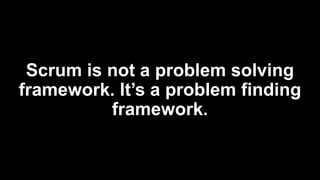 Scrum is not a problem solving
framework. It’s a problem finding
framework.
 