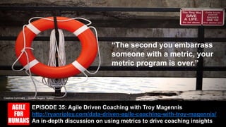 EPISODE 35: Agile Driven Coaching with Troy Magennis
http://ryanripley.com/data-driven-agile-coaching-with-troy-magennis/
An in-depth discussion on using metrics to drive coaching insights
Creative Commons – Michael Nugent “Safety”
“The second you embarrass
someone with a metric, your
metric program is over.”
 