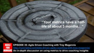 EPISODE 35: Agile Driven Coaching with Troy Magennis
http://ryanripley.com/data-driven-agile-coaching-with-troy-magennis/
An in-depth discussion on using metrics to drive coaching insights
“Your metrics have a half-
life of about 3 months…”
 