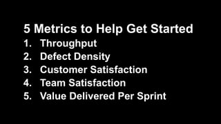 5 Metrics to Help Get Started
1. Throughput
2. Defect Density
3. Customer Satisfaction
4. Team Satisfaction
5. Value Delivered Per Sprint
 