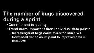 The number of bugs discovered
during a sprint
•Commitment to quality
•Trend more important than individual data points
• Increasing # of bugs could mean too much WIP
• Downward trends could point to improvements in
practices
 