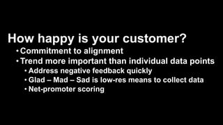 How happy is your customer?
•Commitment to alignment
•Trend more important than individual data points
• Address negative feedback quickly
• Glad – Mad – Sad is low-res means to collect data
• Net-promoter scoring
 