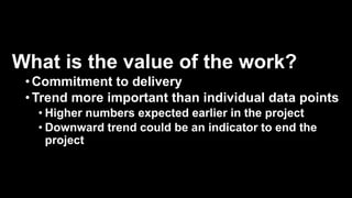 What is the value of the work?
•Commitment to delivery
•Trend more important than individual data points
• Higher numbers expected earlier in the project
• Downward trend could be an indicator to end the
project
 