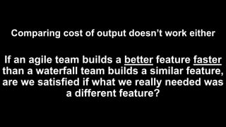 Comparing cost of output doesn’t work either
If an agile team builds a better feature faster
than a waterfall team builds a similar feature,
are we satisfied if what we really needed was
a different feature?
 