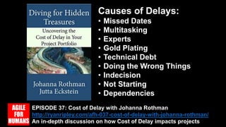 EPISODE 37: Cost of Delay with Johanna Rothman
http://ryanripley.com/afh-037-cost-of-delay-with-johanna-rothman/
An in-depth discussion on how Cost of Delay impacts projects
Causes of Delays:
• Missed Dates
• Multitasking
• Experts
• Gold Plating
• Technical Debt
• Doing the Wrong Things
• Indecision
• Not Starting
• Dependencies
 