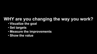 WHY are you changing the way you work?
• Visualize the goal
• Set targets
• Measure the improvements
• Show the value
 
