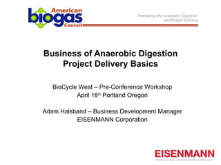 Business of Anaerobic Digestion
    Project Delivery Basics

   BioCycle West – Pre-Conference Workshop
           April 16th Portland Oregon

Adam Halsband – Business Development Manager
          EISENMANN Corporation
 