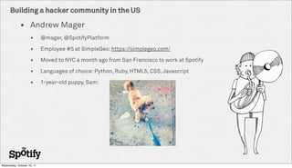 Building a hacker community in the US

             ? Andrew Mager
                    ?       @mager, @SpotifyPlatform

                    ?       Employee #5 at SimpleGeo: https://simplegeo.com/

                    ?       Moved to NYC a month ago from San Francisco to work at Spotify

                    ?       Languages of choice: Python, Ruby, HTML5, CSS, Javascript

                    ?       1-year-old puppy, Sam:




Wednesday, October 19, 11
 