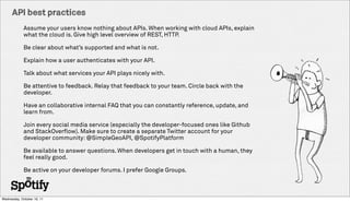 API best practices
             Assume your users know nothing about APIs. When working with cloud APIs, explain
             what the cloud is. Give high level overview of REST, HTTP.

             Be clear about whats supported and what is not.

             Explain how a user authenticates with your API.

             Talk about what services your API plays nicely with.

             Be attentive to feedback. Relay that feedback to your team. Circle back with the
             developer.

             Have an collaborative internal FAQ that you can constantly reference, update, and
             learn from.

             Join every social media service (especially the developer-focused ones like Github
             and StackOverflow). Make sure to create a separate Twitter account for your
             developer community: @SimpleGeoAPI, @SpotifyPlatform

             Be available to answer questions. When developers get in touch with a human, they
             feel really good.

             Be active on your developer forums. I prefer Google Groups.



Wednesday, October 19, 11
 