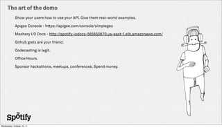 The art of the demo
             Show your users how to use your API. Give them real-world examples.

             Apigee Console - https://apigee.com/console/simplegeo

             Mashery I/O Docs - http://spotify-iodocs-565650870.us-east-1.elb.amazonaws.com/

             Github gists are your friend.

             Codecasting is legit.

             Office Hours.

             Sponsor hackathons, meetups, conferences. Spend money.




Wednesday, October 19, 11
 