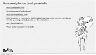 Have a really badass developer website
             https://dev.twitter.com/

             http://developers.facebook.com/

             http://developer.apple.com/

             Build an outline of your website that includes latest blog posts, commits from Github,
             Tweets, upcoming events, tutorials, and documentation.

             Get a technical editor.

             Merge & showcase community code.




Wednesday, October 19, 11
 